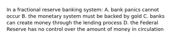 In a fractional reserve banking system: A. bank panics cannot occur B. the monetary system must be backed by gold C. banks can create money through the lending process D. the Federal Reserve has no control over the amount of money in circulation