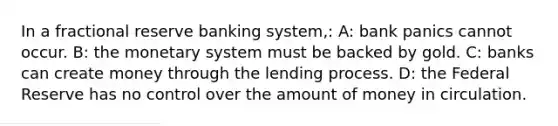 In a fractional reserve banking system,: A: bank panics cannot occur. B: the monetary system must be backed by gold. C: banks can create money through the lending process. D: the Federal Reserve has no control over the amount of money in circulation.