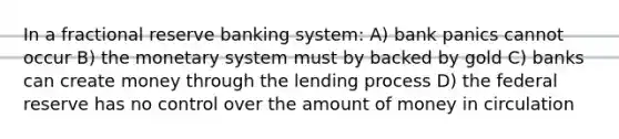 In a fractional reserve banking system: A) bank panics cannot occur B) the monetary system must by backed by gold C) banks can create money through the lending process D) the federal reserve has no control over the amount of money in circulation