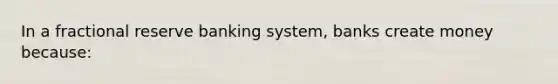 In a fractional reserve banking system, banks create money because: