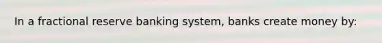 In a fractional reserve banking system, banks create money by: