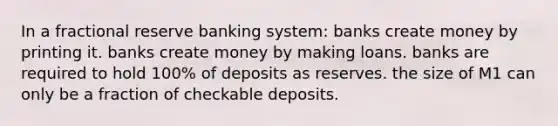 In a fractional reserve banking system: banks create money by printing it. banks create money by making loans. banks are required to hold 100% of deposits as reserves. the size of M1 can only be a fraction of checkable deposits.