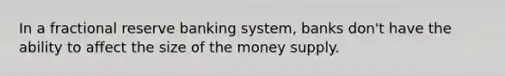 In a fractional reserve banking system, banks don't have the ability to affect the size of the money supply.