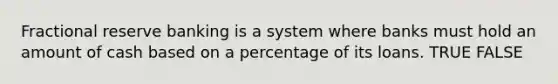 Fractional reserve banking is a system where banks must hold an amount of cash based on a percentage of its loans. TRUE FALSE