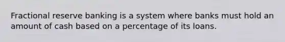 Fractional reserve banking is a system where banks must hold an amount of cash based on a percentage of its loans.