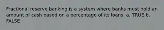 Fractional reserve banking is a system where banks must hold an amount of cash based on a percentage of its loans. a. TRUE b. FALSE