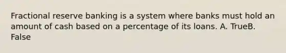 Fractional reserve banking is a system where banks must hold an amount of cash based on a percentage of its loans. A. TrueB. False