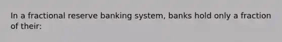 In a fractional reserve banking system, banks hold only a fraction of their: