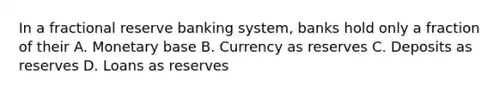 In a fractional reserve banking system, banks hold only a fraction of their A. Monetary base B. Currency as reserves C. Deposits as reserves D. Loans as reserves