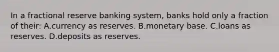 In a fractional reserve banking system, banks hold only a fraction of their: A.currency as reserves. B.monetary base. C.loans as reserves. D.deposits as reserves.