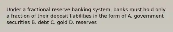 Under a fractional reserve banking system, banks must hold only a fraction of their deposit liabilities in the form of A. government securities B. debt C. gold D. reserves