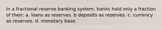 In a fractional reserve banking system, banks hold only a fraction of their: a. loans as reserves. b deposits as reserves. c. currency as reserves. d. monetary base.