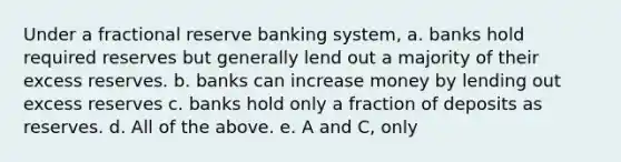 Under a fractional reserve banking system, a. banks hold required reserves but generally lend out a majority of their excess reserves. b. banks can increase money by lending out excess reserves c. banks hold only a fraction of deposits as reserves. d. All of the above. e. A and C, only