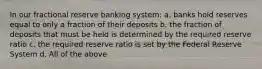 In our fractional reserve banking system: a. banks hold reserves equal to only a fraction of their deposits b. the fraction of deposits that must be held is determined by the required reserve ratio c. the required reserve ratio is set by the Federal Reserve System d. All of the above