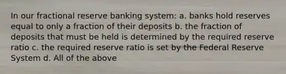 In our fractional reserve banking system: a. banks hold reserves equal to only a fraction of their deposits b. the fraction of deposits that must be held is determined by the required reserve ratio c. the required reserve ratio is set by the Federal Reserve System d. All of the above