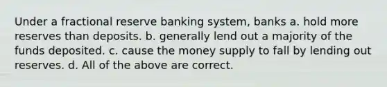 Under a fractional reserve banking system, banks a. hold more reserves than deposits. b. generally lend out a majority of the funds deposited. c. cause the money supply to fall by lending out reserves. d. All of the above are correct.