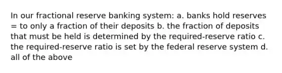 In our fractional reserve banking system: a. banks hold reserves = to only a fraction of their deposits b. the fraction of deposits that must be held is determined by the required-reserve ratio c. the required-reserve ratio is set by the federal reserve system d. all of the above