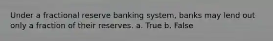 Under a fractional reserve banking system, banks may lend out only a fraction of their reserves. a. True b. False