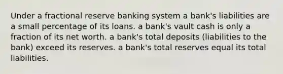 Under a fractional reserve banking system a bank's liabilities are a small percentage of its loans. a bank's vault cash is only a fraction of its net worth. a bank's total deposits (liabilities to the bank) exceed its reserves. a bank's total reserves equal its total liabilities.