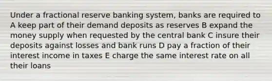 Under a fractional reserve banking system, banks are required to A keep part of their demand deposits as reserves B expand the money supply when requested by the central bank C insure their deposits against losses and bank runs D pay a fraction of their interest income in taxes E charge the same interest rate on all their loans