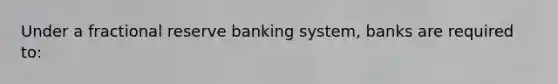 Under a fractional reserve banking system, banks are required to: