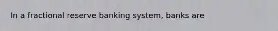 In a fractional reserve banking system, banks are