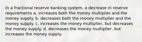 In a fractional reserve banking system, a decrease in reserve requirements a. increases both the money multiplier and the money supply. b. decreases both the money multiplier and the money supply. c. increases the money multiplier, but decreases the money supply. d. decreases the money multiplier, but increases the money supply.