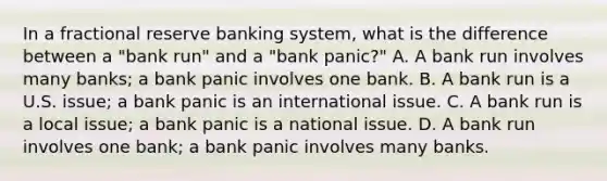 In a fractional reserve banking system, what is the difference between a​ "bank run" and a​ "bank panic?" A. A bank run involves many​ banks; a bank panic involves one bank. B. A bank run is a U.S.​ issue; a bank panic is an international issue. C. A bank run is a local​ issue; a bank panic is a national issue. D. A bank run involves one​ bank; a bank panic involves many banks.