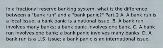 In a fractional reserve banking system, what is the difference between a​ "bank run" and a​ "bank panic?" Part 2 A. A bank run is a local​ issue; a bank panic is a national issue. B. A bank run involves many​ banks; a bank panic involves one bank. C. A bank run involves one​ bank; a bank panic involves many banks. D. A bank run is a U.S.​ issue; a bank panic is an international issue.