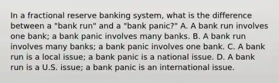 In a fractional reserve banking system, what is the difference between a​ "bank run" and a​ "bank panic?" A. A bank run involves one​ bank; a bank panic involves many banks. B. A bank run involves many​ banks; a bank panic involves one bank. C. A bank run is a local​ issue; a bank panic is a national issue. D. A bank run is a U.S.​ issue; a bank panic is an international issue.