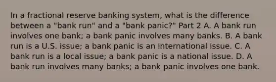 In a fractional reserve banking system​, what is the difference between a​ "bank run" and a​ "bank panic?" Part 2 A. A bank run involves one​ bank; a bank panic involves many banks. B. A bank run is a U.S.​ issue; a bank panic is an international issue. C. A bank run is a local​ issue; a bank panic is a national issue. D. A bank run involves many​ banks; a bank panic involves one bank.