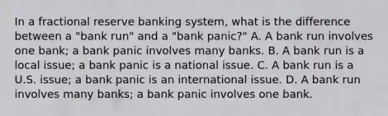 In a fractional reserve banking system​, what is the difference between a​ "bank run" and a​ "bank panic?" A. A bank run involves one​ bank; a bank panic involves many banks. B. A bank run is a local​ issue; a bank panic is a national issue. C. A bank run is a U.S.​ issue; a bank panic is an international issue. D. A bank run involves many​ banks; a bank panic involves one bank.