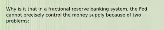 Why is it that in a fractional reserve banking system, the Fed cannot precisely control the money supply because of two problems: