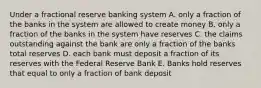 Under a fractional reserve banking system A. only a fraction of the banks in the system are allowed to create money B. only a fraction of the banks in the system have reserves C. the claims outstanding against the bank are only a fraction of the banks total reserves D. each bank must deposit a fraction of its reserves with the Federal Reserve Bank E. Banks hold reserves that equal to only a fraction of bank deposit