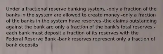 Under a fractional reserve banking system, -only a fraction of the banks in the system are allowed to create money -only a fraction of the banks in the system have reserves -the claims outstanding against the bank are only a fraction of the bank's total reserves -each bank must deposit a fraction of its reserves with the Federal Reserve Bank -bank reserves represent only a fraction of bank deposits