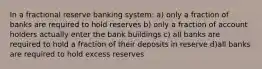 In a fractional reserve banking system: a) only a fraction of banks are required to hold reserves b) only a fraction of account holders actually enter the bank buildings c) all banks are required to hold a fraction of their deposits in reserve d)all banks are required to hold excess reserves