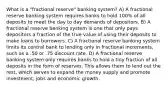 What is a "fractional reserve" banking system? A) A fractional reserve banking system requires banks to hold 100% of all deposits to meet the day to day demands of depositors. B) A fractional reserve banking system is one that only pays depositors a fraction of the true value of using their deposits to make loans to borrowers. C) A fractional reserve banking system limits its central bank to lending only in fractional increments, such as a .50 or .75 discount rate. D) A fractional reserve banking system only requires banks to hold a tiny fraction of all deposits in the form of reserves. This allows them to lend out the rest, which serves to expand the money supply and promote investment, jobs and economic growth.