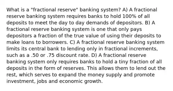 What is a "fractional reserve" banking system? A) A fractional reserve banking system requires banks to hold 100% of all deposits to meet the day to day demands of depositors. B) A fractional reserve banking system is one that only pays depositors a fraction of the true value of using their deposits to make loans to borrowers. C) A fractional reserve banking system limits its central bank to lending only in fractional increments, such as a .50 or .75 discount rate. D) A fractional reserve banking system only requires banks to hold a tiny fraction of all deposits in the form of reserves. This allows them to lend out the rest, which serves to expand the money supply and promote investment, jobs and economic growth.