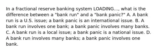 In a fractional reserve banking system LOADING...​, what is the difference between a​ "bank run" and a​ "bank panic?" A. A bank run is a U.S.​ issue; a bank panic is an international issue. B. A bank run involves one​ bank; a bank panic involves many banks. C. A bank run is a local​ issue; a bank panic is a national issue. D. A bank run involves many​ banks; a bank panic involves one bank.