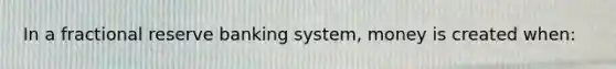 In a fractional reserve banking system, money is created when: