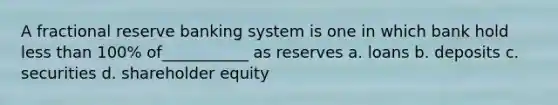 A fractional reserve banking system is one in which bank hold less than 100% of___________ as reserves a. loans b. deposits c. securities d. shareholder equity