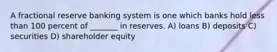 A fractional reserve banking system is one which banks hold less than 100 percent of _______ in reserves. A) loans B) deposits C) securities D) shareholder equity