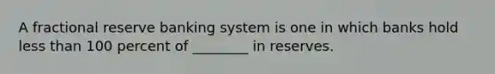 A fractional reserve banking system is one in which banks hold less than 100 percent of ________ in reserves.