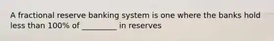 A fractional reserve banking system is one where the banks hold less than 100% of _________ in reserves