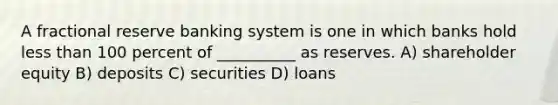 A fractional reserve banking system is one in which banks hold less than 100 percent of __________ as reserves. A) shareholder equity B) deposits C) securities D) loans