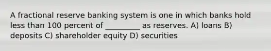 A fractional reserve banking system is one in which banks hold <a href='https://www.questionai.com/knowledge/k7BtlYpAMX-less-than' class='anchor-knowledge'>less than</a> 100 percent of _________ as reserves. A) loans B) deposits C) shareholder equity D) securities