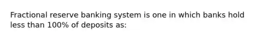 Fractional reserve banking system is one in which banks hold less than 100% of deposits as: