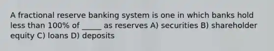 A fractional reserve banking system is one in which banks hold less than 100% of _____ as reserves A) securities B) shareholder equity C) loans D) deposits