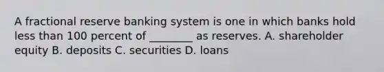 A fractional reserve banking system is one in which banks hold less than 100 percent of​ ________ as reserves. A. shareholder equity B. deposits C. securities D. loans