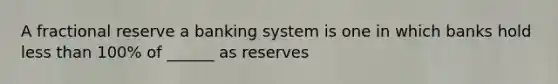 A fractional reserve a banking system is one in which banks hold less than 100% of ______ as reserves